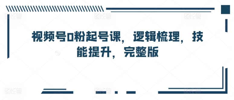 视频号0粉起号课，逻辑梳理，技能提升，完整版-91网创