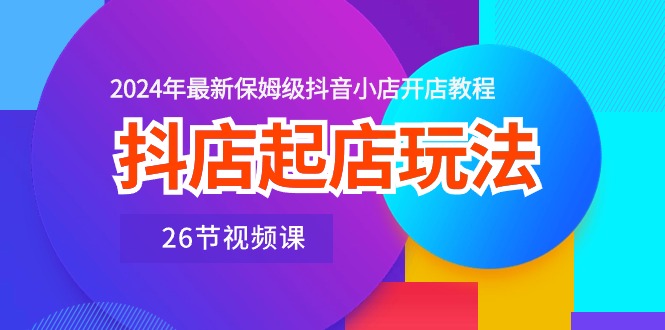 抖店起店玩法，2024年最新保姆级抖音小店开店教程（26节视频课）-91网创