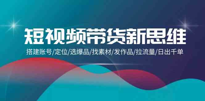 （9837期）短视频带货新思维：搭建账号/定位/选爆品/找素材/发作品/拉流量/日出千单-91网创