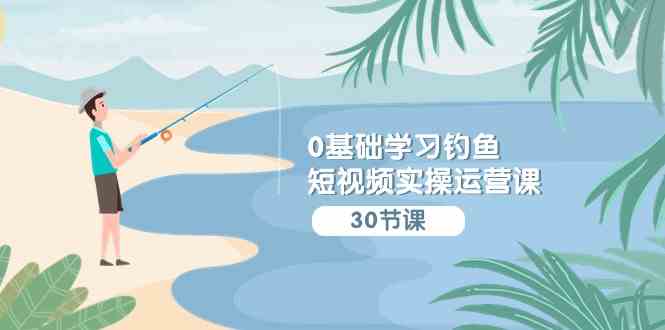 （9672期）0基础学习钓鱼短视频实操运营课：认知篇/定位篇/工具篇/内容篇/运营篇-91网创