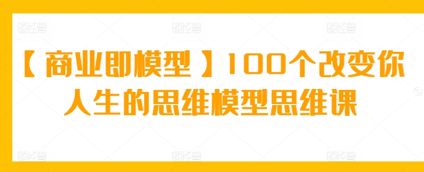 【商业即模型】100个改变你人生的思维模型思维课-91网创